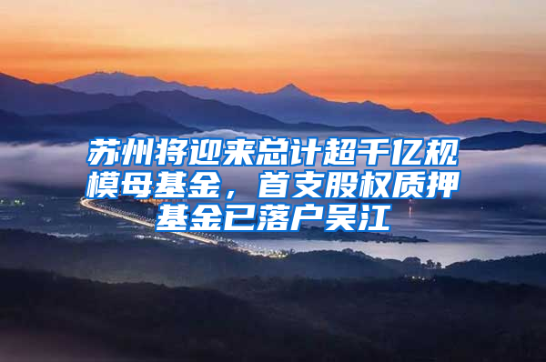 苏州将迎来总计超千亿规模母基金，首支股权质押基金已落户吴江