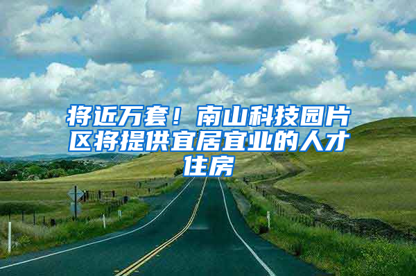 将近万套！南山科技园片区将提供宜居宜业的人才住房