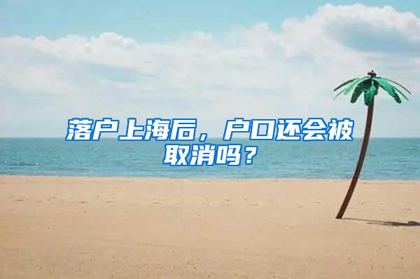 落户上海后，户口还会被取消吗？