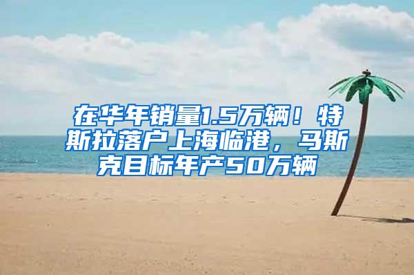 在华年销量1.5万辆！特斯拉落户上海临港，马斯克目标年产50万辆