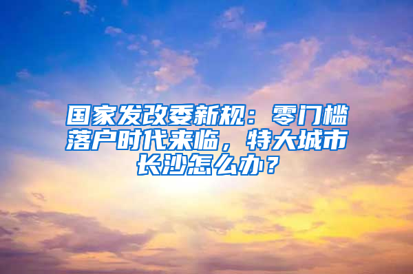 国家发改委新规：零门槛落户时代来临，特大城市长沙怎么办？