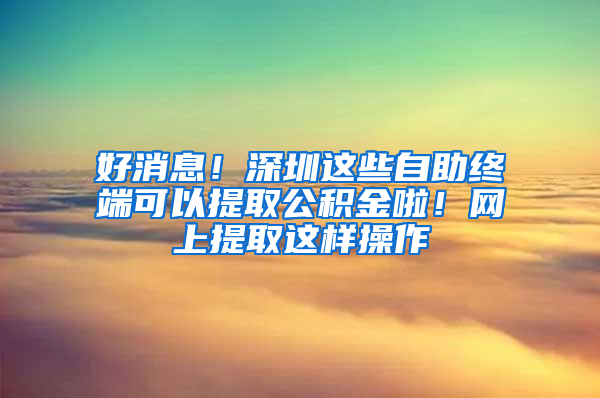 好消息！深圳这些自助终端可以提取公积金啦！网上提取这样操作