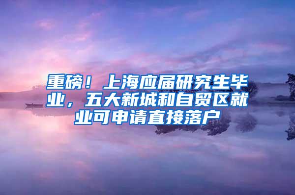 重磅！上海应届研究生毕业，五大新城和自贸区就业可申请直接落户