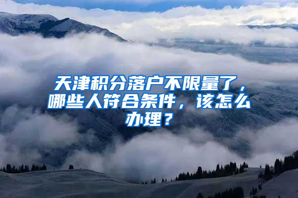 天津积分落户不限量了，哪些人符合条件，该怎么办理？