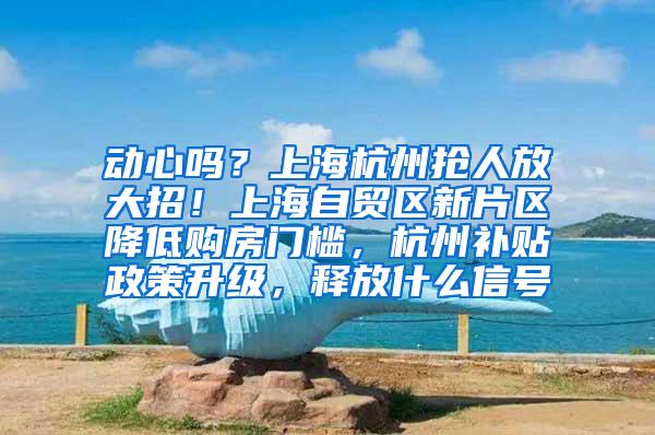 动心吗？上海杭州抢人放大招！上海自贸区新片区降低购房门槛，杭州补贴政策升级，释放什么信号