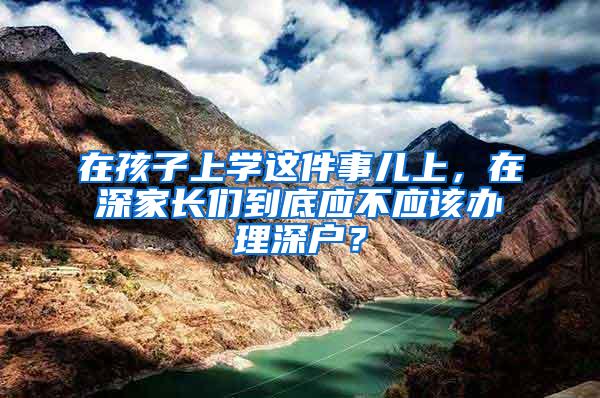 在孩子上学这件事儿上，在深家长们到底应不应该办理深户？