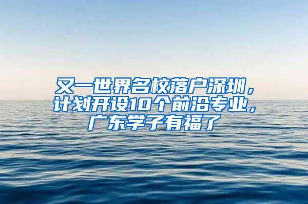 又一世界名校落户深圳，计划开设10个前沿专业，广东学子有福了