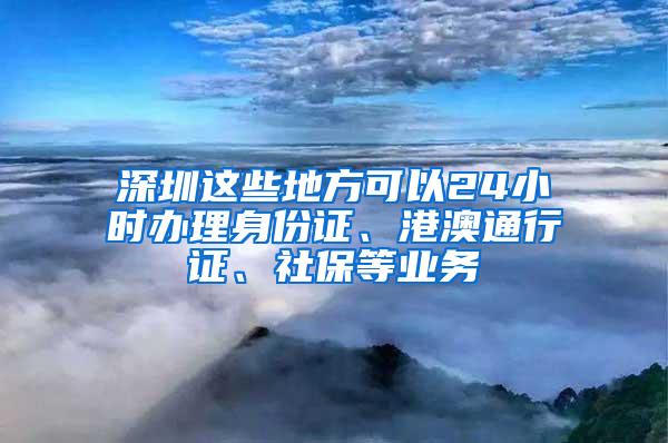 深圳这些地方可以24小时办理身份证、港澳通行证、社保等业务