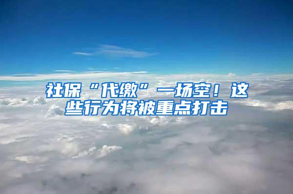 社保“代缴”一场空！这些行为将被重点打击