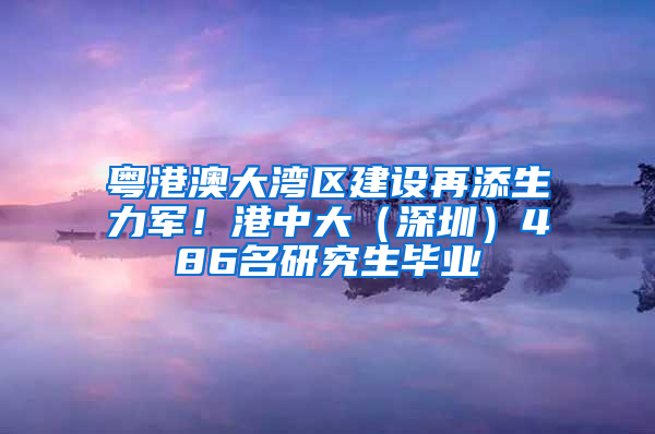 粤港澳大湾区建设再添生力军！港中大（深圳）486名研究生毕业