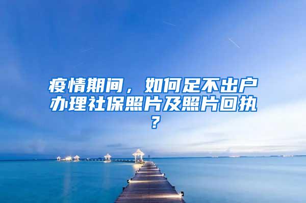 疫情期间，如何足不出户办理社保照片及照片回执？