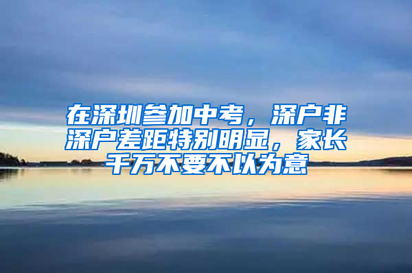 在深圳参加中考，深户非深户差距特别明显，家长千万不要不以为意