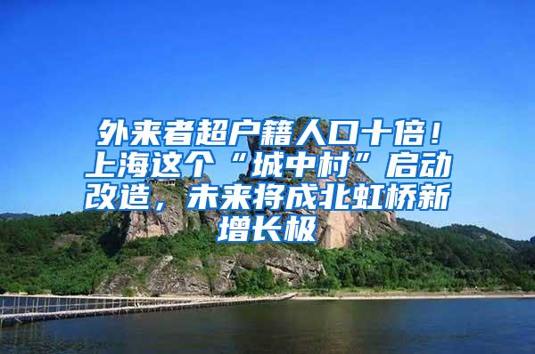 外来者超户籍人口十倍！上海这个“城中村”启动改造，未来将成北虹桥新增长极