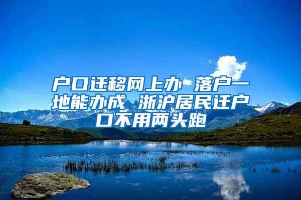 户口迁移网上办 落户一地能办成 浙沪居民迁户口不用两头跑