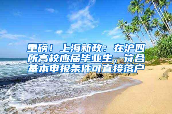 重磅！上海新政：在沪四所高校应届毕业生，符合基本申报条件可直接落户