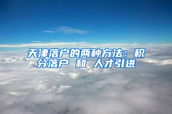 天津落户的两种方法：积分落户 和 人才引进