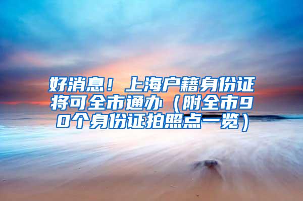 好消息！上海户籍身份证将可全市通办（附全市90个身份证拍照点一览）