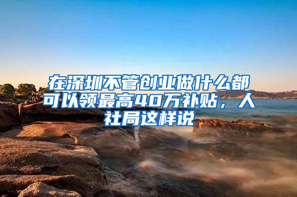 在深圳不管创业做什么都可以领最高40万补贴，人社局这样说