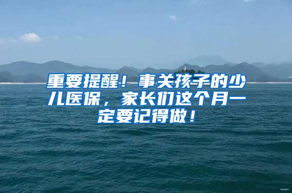 重要提醒！事关孩子的少儿医保，家长们这个月一定要记得做！