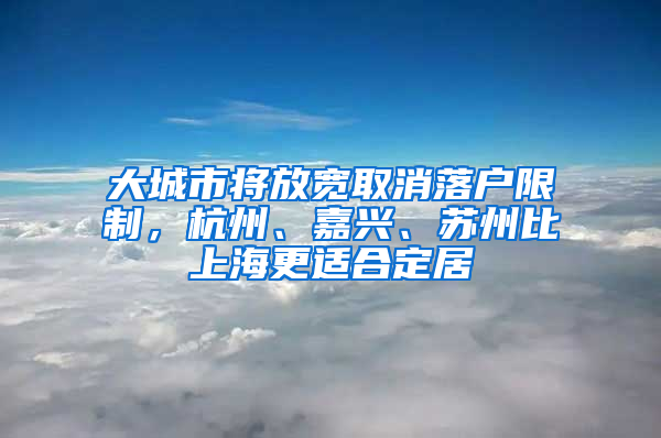 大城市将放宽取消落户限制，杭州、嘉兴、苏州比上海更适合定居