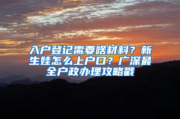 入户登记需要啥材料？新生娃怎么上户口？广深最全户政办理攻略戳