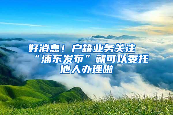 好消息！户籍业务关注“浦东发布”就可以委托他人办理啦