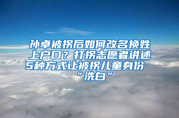 孙卓被拐后如何改名换姓上户口？打拐志愿者讲述5种方式让被拐儿童身份“洗白”