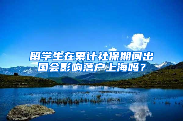 留学生在累计社保期间出国会影响落户上海吗？