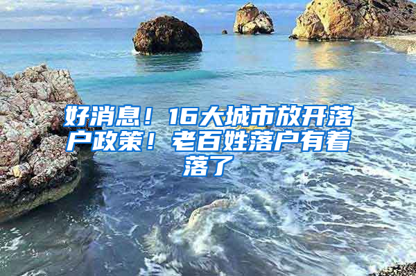 好消息！16大城市放开落户政策！老百姓落户有着落了