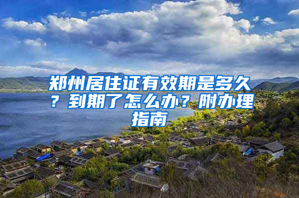 郑州居住证有效期是多久？到期了怎么办？附办理指南