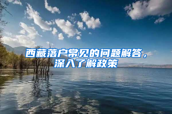 西藏落户常见的问题解答，深入了解政策