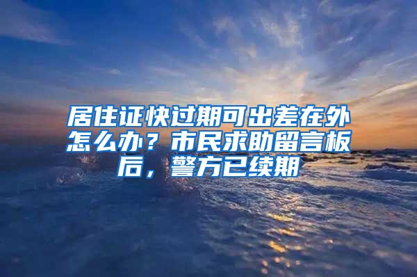 居住证快过期可出差在外怎么办？市民求助留言板后，警方已续期