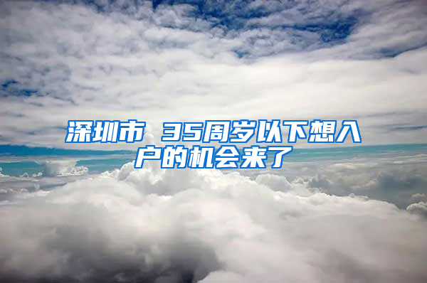 深圳市 35周岁以下想入户的机会来了