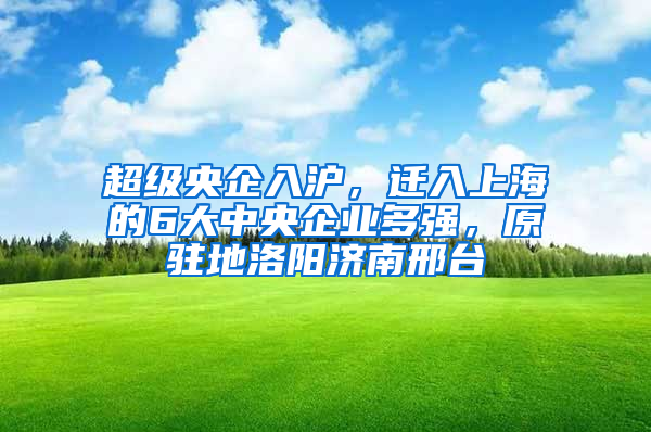 超级央企入沪，迁入上海的6大中央企业多强，原驻地洛阳济南邢台