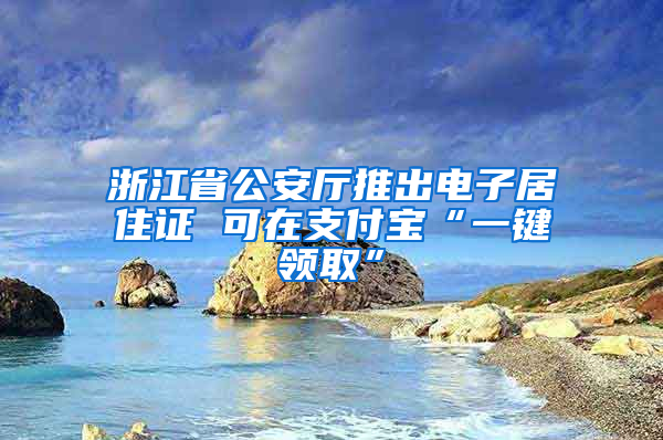 浙江省公安厅推出电子居住证 可在支付宝“一键领取”