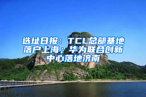 选址日报：TCL总部基地落户上海；华为联合创新中心落地济南