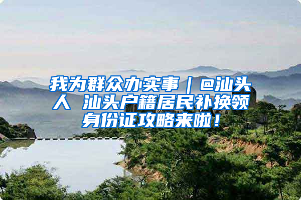 我为群众办实事｜@汕头人 汕头户籍居民补换领身份证攻略来啦！