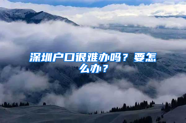 深圳户口很难办吗？要怎么办？