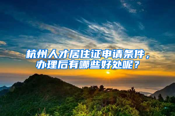 杭州人才居住证申请条件，办理后有哪些好处呢？