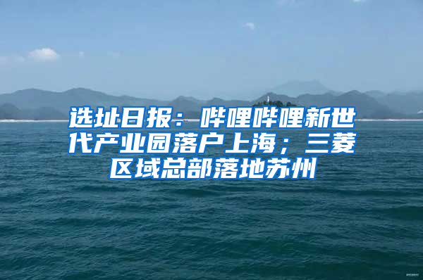 选址日报：哔哩哔哩新世代产业园落户上海；三菱区域总部落地苏州