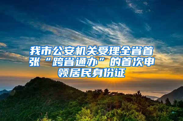 我市公安机关受理全省首张“跨省通办”的首次申领居民身份证