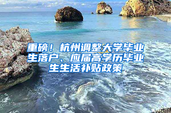 重磅！杭州调整大学毕业生落户、应届高学历毕业生生活补贴政策