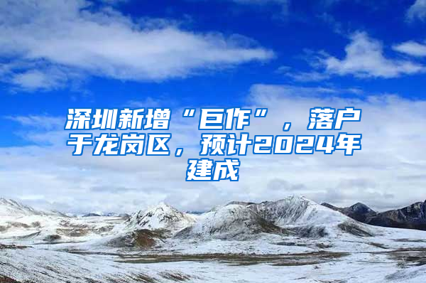 深圳新增“巨作”，落户于龙岗区，预计2024年建成