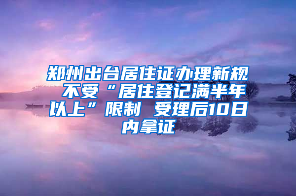 郑州出台居住证办理新规 不受“居住登记满半年以上”限制 受理后10日内拿证