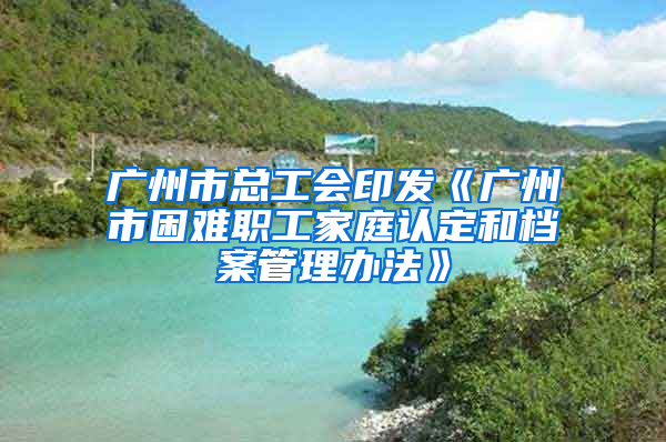 广州市总工会印发《广州市困难职工家庭认定和档案管理办法》