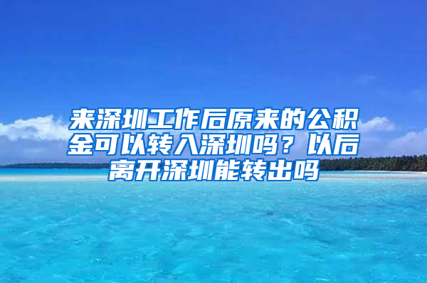 来深圳工作后原来的公积金可以转入深圳吗？以后离开深圳能转出吗