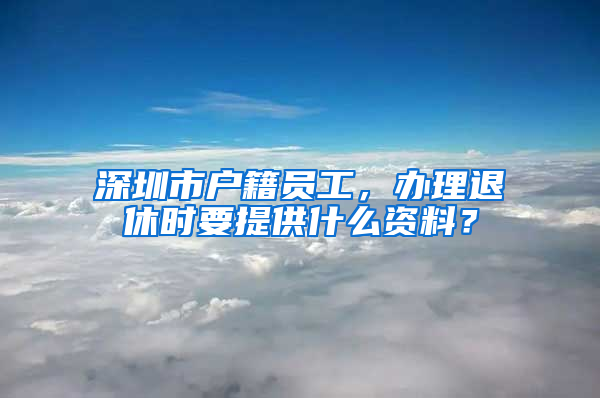 深圳市户籍员工，办理退休时要提供什么资料？