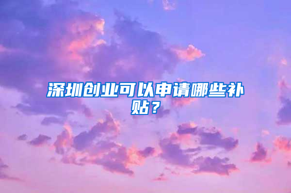 深圳创业可以申请哪些补贴？