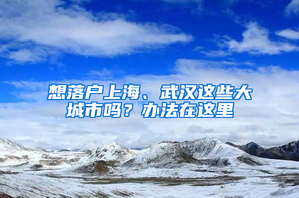 想落户上海、武汉这些大城市吗？办法在这里