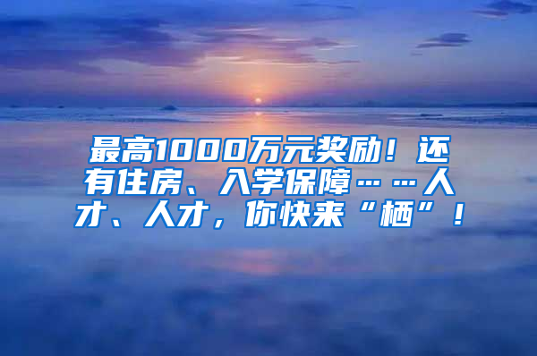 最高1000万元奖励！还有住房、入学保障……人才、人才，你快来“栖”！